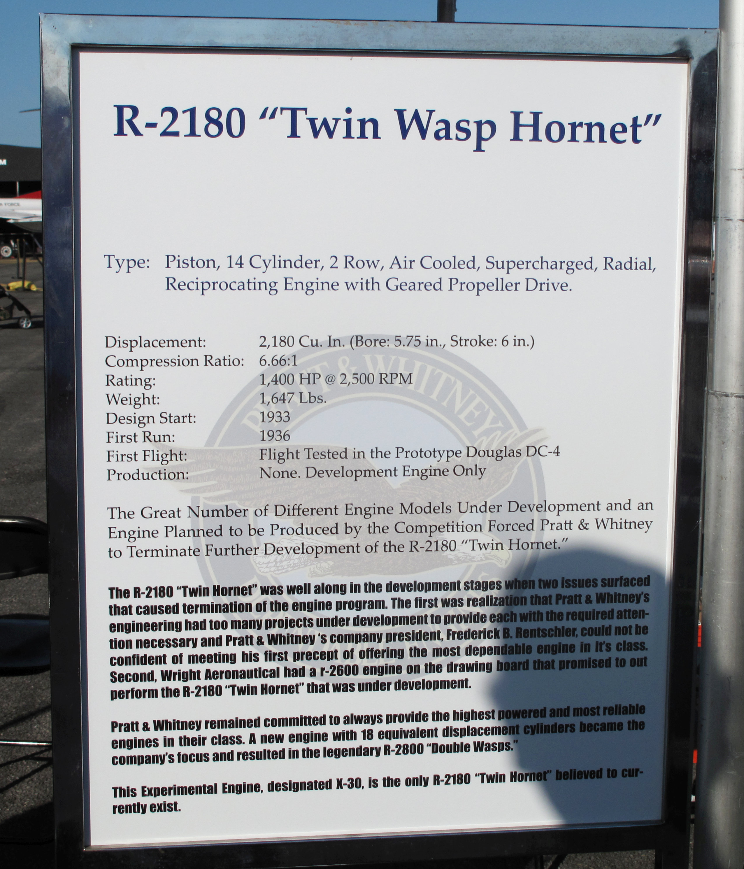 (From the placard)
 R-2180 “Twin Wasp Hornet”
Type: Piston, 14 Cylinder, 2 Row, Air Cooled, Supercharged, Radial, Reciprocating Engine with Geared Propeller Drive.
  Displacement:      2,180 Cu.In. (Bore:5.75in.,Stroke:6